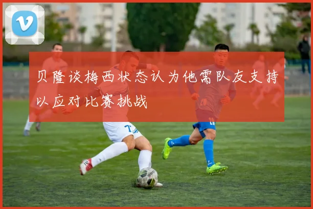 贝隆谈梅西状态认为他需队友支持以应对比赛挑战
