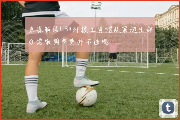 京媒解读CBA外援工资帽政策超出部分需缴调节费并不违规
