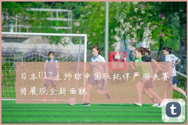 日本U17主帅称中国队纪律严明决赛将展现全新面貌
