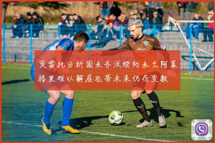 莫雷托分析国米齐沃续约米兰阿莱格里难以解雇孔蒂未来仍存变数