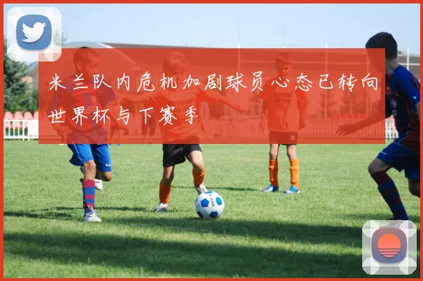 米兰队内危机加剧球员心态已转向世界杯与下赛季
