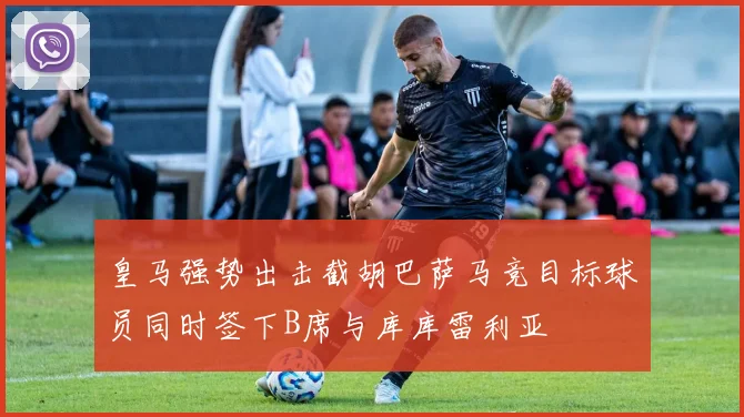 皇马强势出击截胡巴萨马竞目标球员同时签下B席与库库雷利亚