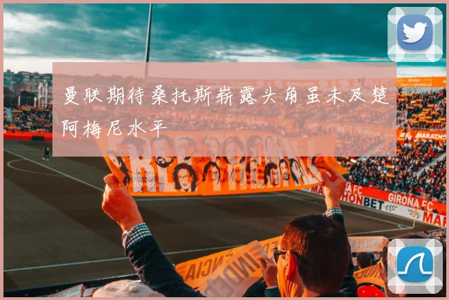曼联期待桑托斯崭露头角虽未及楚阿梅尼水平