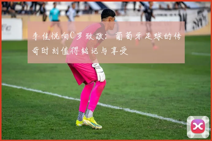 李佳悦向C罗致敬：葡萄牙足球的传奇时刻值得铭记与享受
