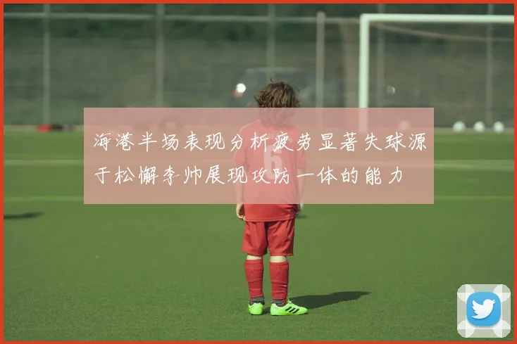 海港半场表现分析疲劳显著失球源于松懈李帅展现攻防一体的能力