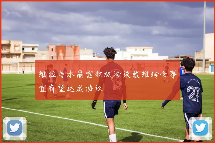 维拉与水晶宫积极洽谈戴维转会事宜有望达成协议
