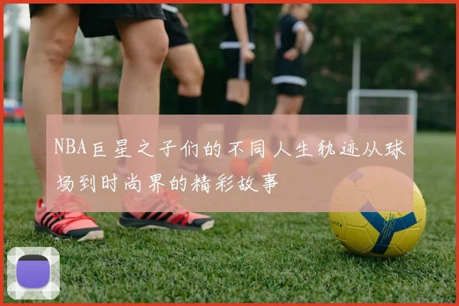 NBA巨星之子们的不同人生轨迹从球场到时尚界的精彩故事