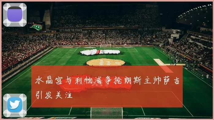 水晶宫与利物浦争抢朗斯主帅萨吉引发关注