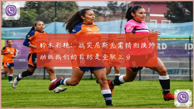 铃木彩艳：战突尼斯无需猜测换帅动机我们的目标是全取三分