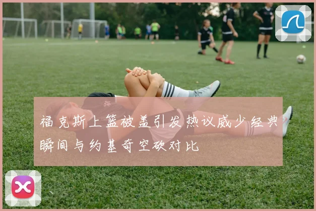 福克斯上篮被盖引发热议威少经典瞬间与约基奇空砍对比