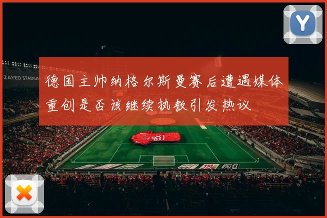 德国主帅纳格尔斯曼赛后遭遇媒体重创是否该继续执教引发热议