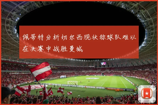 佩蒂特分析切尔西现状称球队难以在决赛中战胜曼城