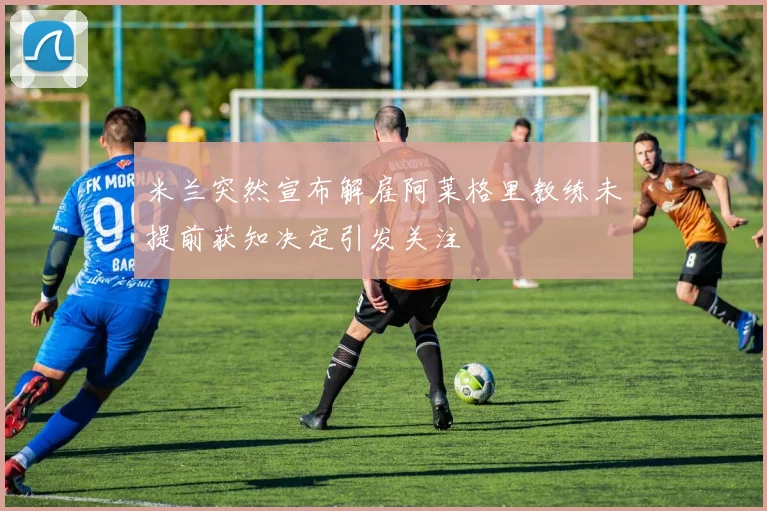 米兰突然宣布解雇阿莱格里教练未提前获知决定引发关注