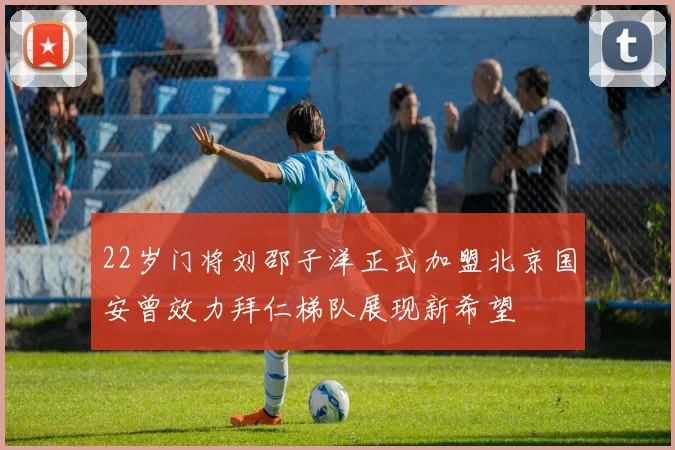 22岁门将刘邵子洋正式加盟北京国安曾效力拜仁梯队展现新希望