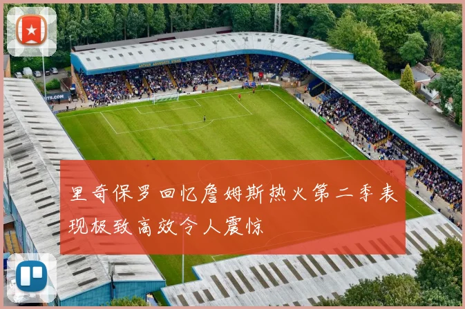 里奇保罗回忆詹姆斯热火第二季表现极致高效令人震惊